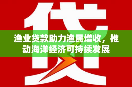文成渔业贷款助力渔民增收，推动海洋经济可持续发展