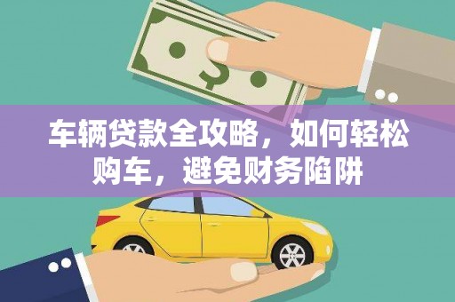 文成车辆贷款全攻略，如何轻松购车，避免财务陷阱