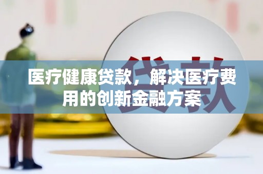 文成医疗健康贷款，解决医疗费用的创新金融方案